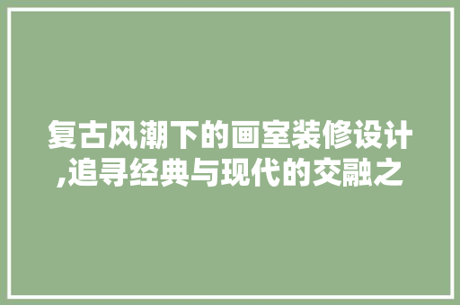 复古风潮下的画室装修设计,追寻经典与现代的交融之美