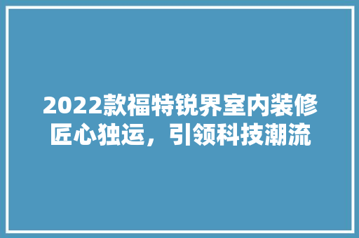 2022款福特锐界室内装修匠心独运，引领科技潮流
