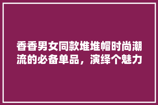香香男女同款堆堆帽时尚潮流的必备单品，演绎个魅力