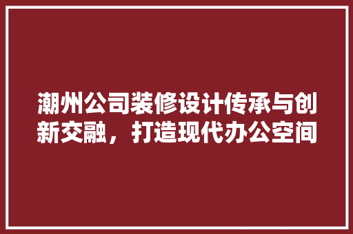 潮州公司装修设计传承与创新交融，打造现代办公空间新典范