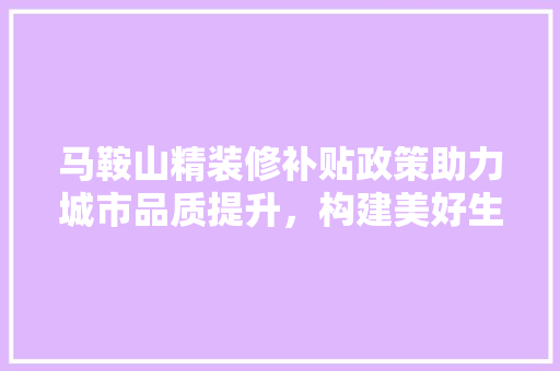 马鞍山精装修补贴政策助力城市品质提升,构建美好生活新篇章 第1张 马鞍山精装修补贴政策助力城市品质提升,构建美好生活新篇章 第1张