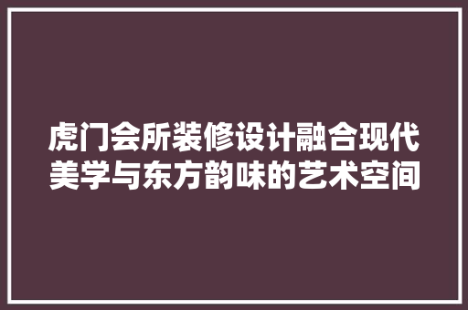 虎门会所装修设计融合现代美学与东方韵味的艺术空间