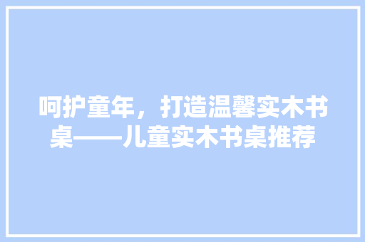 呵护童年,打造温馨实木书桌——儿童实木书桌推荐