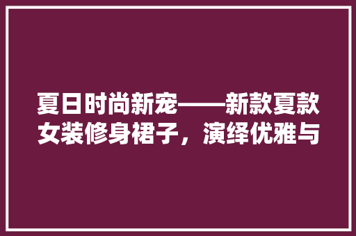 夏日时尚新宠——新款夏款女装修身裙子，演绎优雅与活力的完美融合