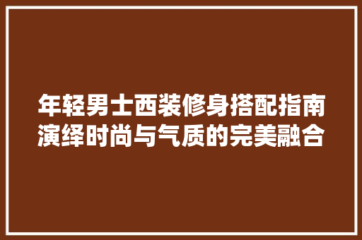 年轻男士西装修身搭配指南演绎时尚与气质的完美融合  第1张