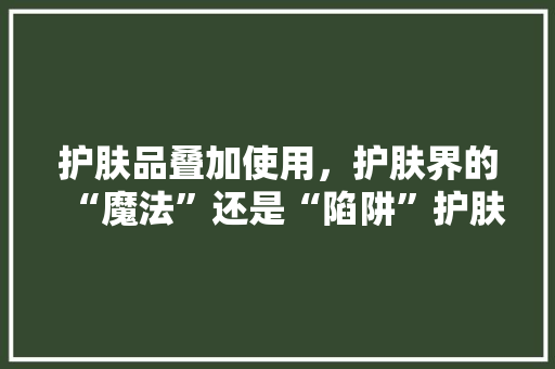 护肤品叠加使用，护肤界的“魔法”还是“陷阱”护肤品的正确叠加方法