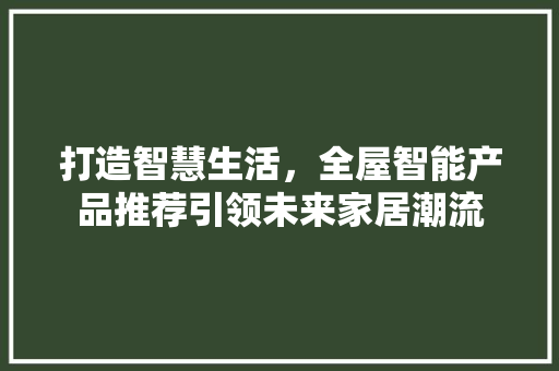打造智慧生活，全屋智能产品推荐引领未来家居潮流