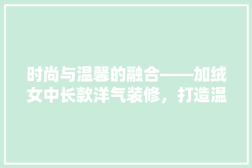 时尚与温馨的融合——加绒女中长款洋气装修，打造温馨家居空间