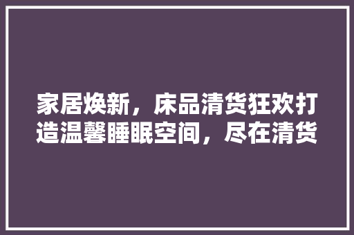家居焕新，床品清货狂欢打造温馨睡眠空间，尽在清货盛宴！
