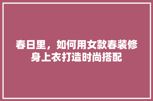 春日里，如何用女款春装修身上衣打造时尚搭配