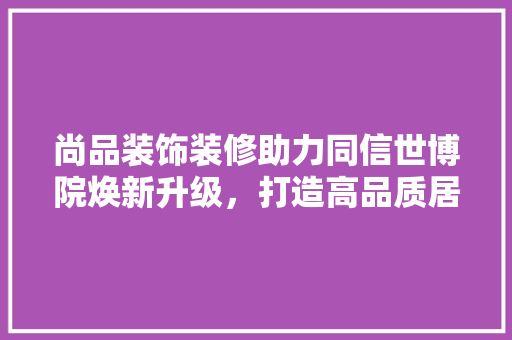 尚品装饰装修助力同信世博院焕新升级,打造高品质居住体验