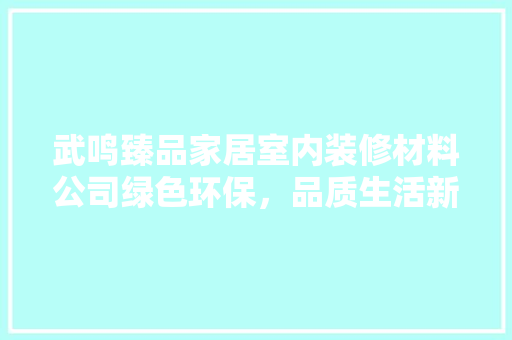 武鸣臻品家居室内装修材料公司绿色环保，品质生活新标杆
