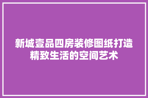 新城壹品四房装修图纸打造精致生活的空间艺术  第1张
