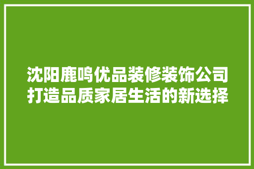 沈阳鹿鸣优品装修装饰公司打造品质家居生活的新选择