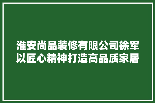 淮安尚品装修有限公司徐军以匠心精神打造高品质家居环境