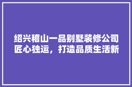 绍兴稽山一品别墅装修公司匠心独运，打造品质生活新标杆  第1张