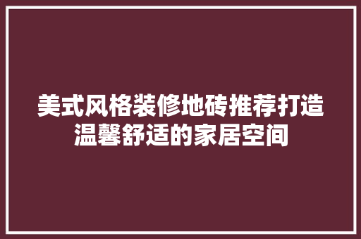 美式风格装修地砖推荐打造温馨舒适的家居空间