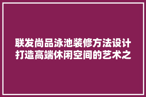联发尚品泳池装修方法设计打造高端休闲空间的艺术之旅
