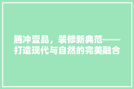 腾冲壹品，装修新典范——打造现代与自然的完美融合