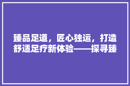 臻品足道，匠心独运，打造舒适足疗新体验——探寻臻品足道装修公司的专业之路  第1张