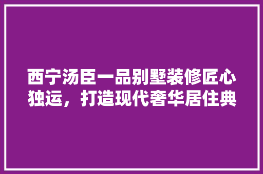 西宁汤臣一品别墅装修匠心独运，打造现代奢华居住典范  第1张
