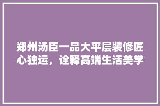 郑州汤臣一品大平层装修匠心独运,诠释高端生活美学