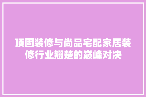 顶固装修与尚品宅配家居装修行业翘楚的巅峰对决  第1张