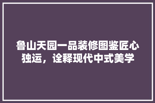鲁山天园一品装修图鉴匠心独运，诠释现代中式美学  第1张