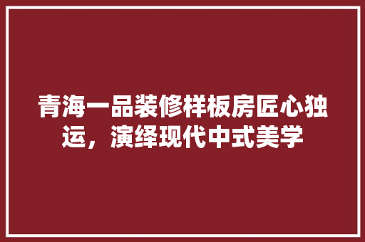 青海一品装修样板房匠心独运，演绎现代中式美学