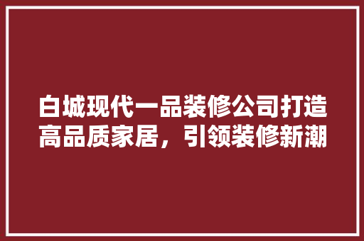 白城现代一品装修公司打造高品质家居,引领装修新潮流 第1张 白城现代一品装修公司打造高品质家居,引领装修新潮流 第1张