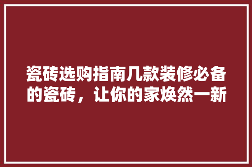 瓷砖选购指南几款装修必备的瓷砖，让你的家焕然一新