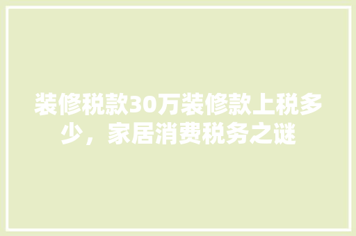 装修税款30万装修款上税多少,家居消费税务之谜 第1张 装修税款30万装修款上税多少,家居消费税务之谜 第1张