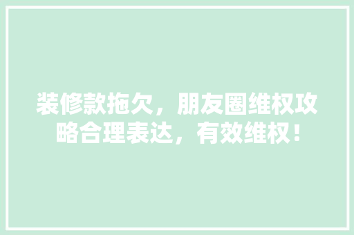装修款拖欠，朋友圈维权攻略合理表达，有效维权！