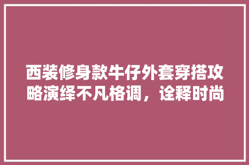 西装修身款牛仔外套穿搭攻略演绎不凡格调,诠释时尚魅力