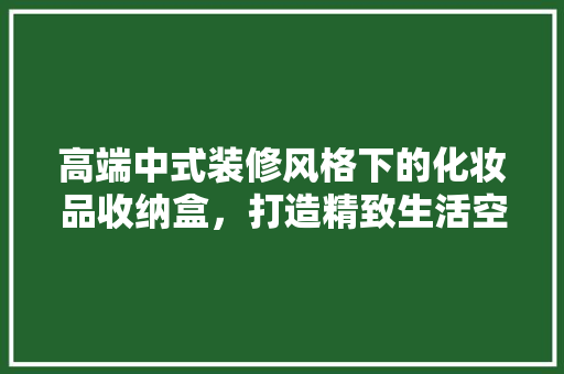 高端中式装修风格下的化妆品收纳盒，打造精致生活空间  第1张
