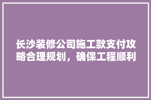 长沙装修公司施工款支付攻略合理规划，确保工程顺利进行