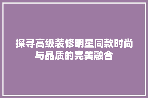 探寻高级装修明星同款时尚与品质的完美融合