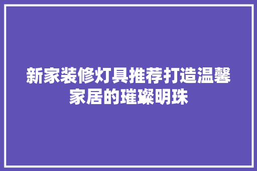 新家装修灯具推荐打造温馨家居的璀璨明珠