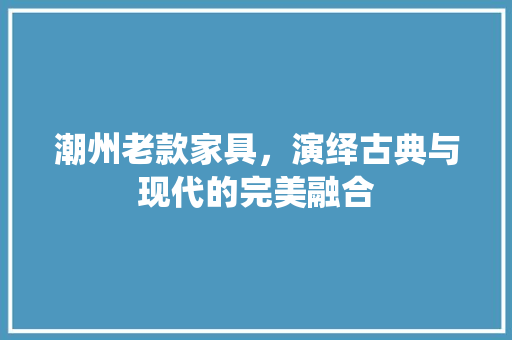 潮州老款家具，演绎古典与现代的完美融合