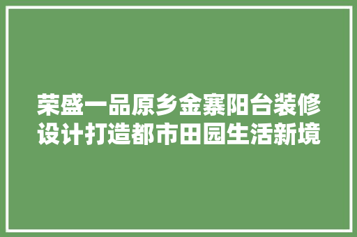 荣盛一品原乡金寨阳台装修设计打造都市田园生活新境界
