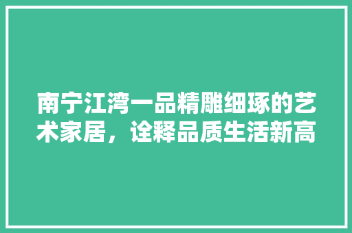 南宁江湾一品精雕细琢的艺术家居，诠释品质生活新高度