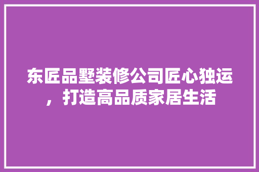 东匠品墅装修公司匠心独运，打造高品质家居生活