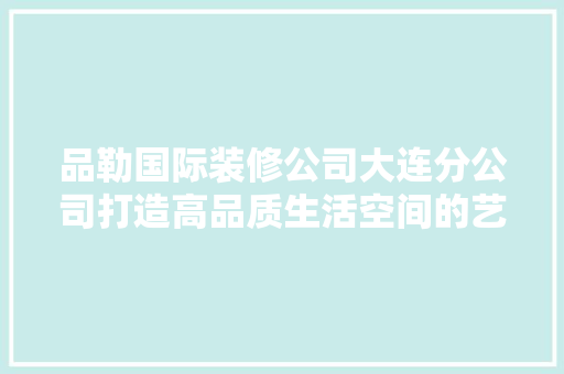 品勒国际装修公司大连分公司打造高品质生活空间的艺术匠人 第1张 品勒国际装修公司大连分公司打造高品质生活空间的艺术匠人 第1张