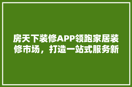 房天下装修APP领跑家居装修市场，打造一站式服务新标杆