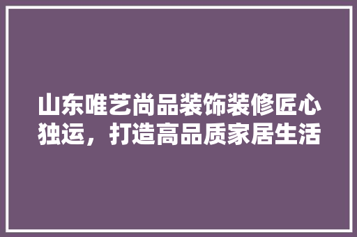 山东唯艺尚品装饰装修匠心独运,打造高品质家居生活 第1张 山东唯艺尚品装饰装修匠心独运,打造高品质家居生活 第1张