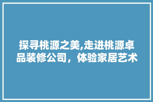 探寻桃源之美,走进桃源卓品装修公司，体验家居艺术与品质的融合  第1张