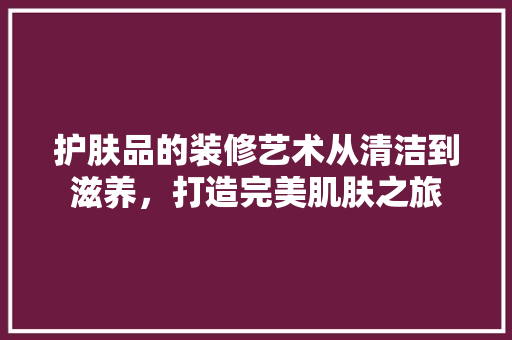 护肤品的装修艺术从清洁到滋养,打造完美肌肤之旅