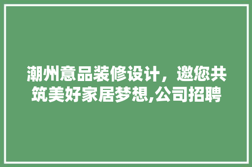 潮州意品装修设计，邀您共筑美好家居梦想,公司招聘背后的企业文化与人才理念