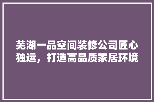 芜湖一品空间装修公司匠心独运，打造高品质家居环境