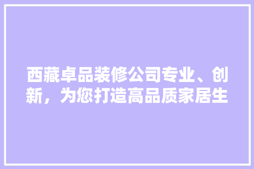 西藏卓品装修公司专业、创新,为您打造高品质家居生活 第1张 西藏卓品装修公司专业、创新,为您打造高品质家居生活 第1张